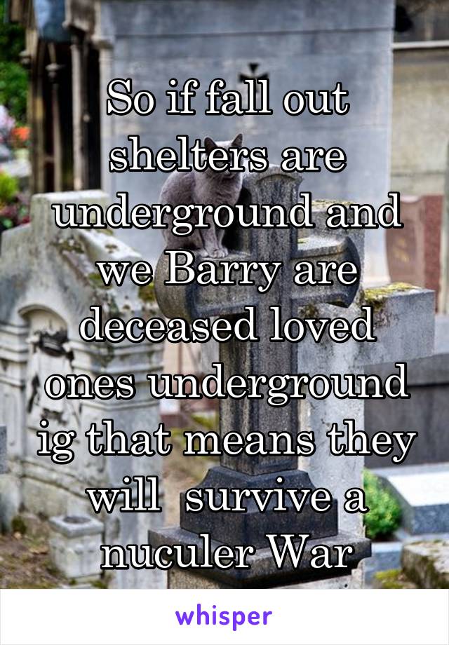 So if fall out shelters are underground and we Barry are deceased loved ones underground ig that means they will  survive a nuculer War