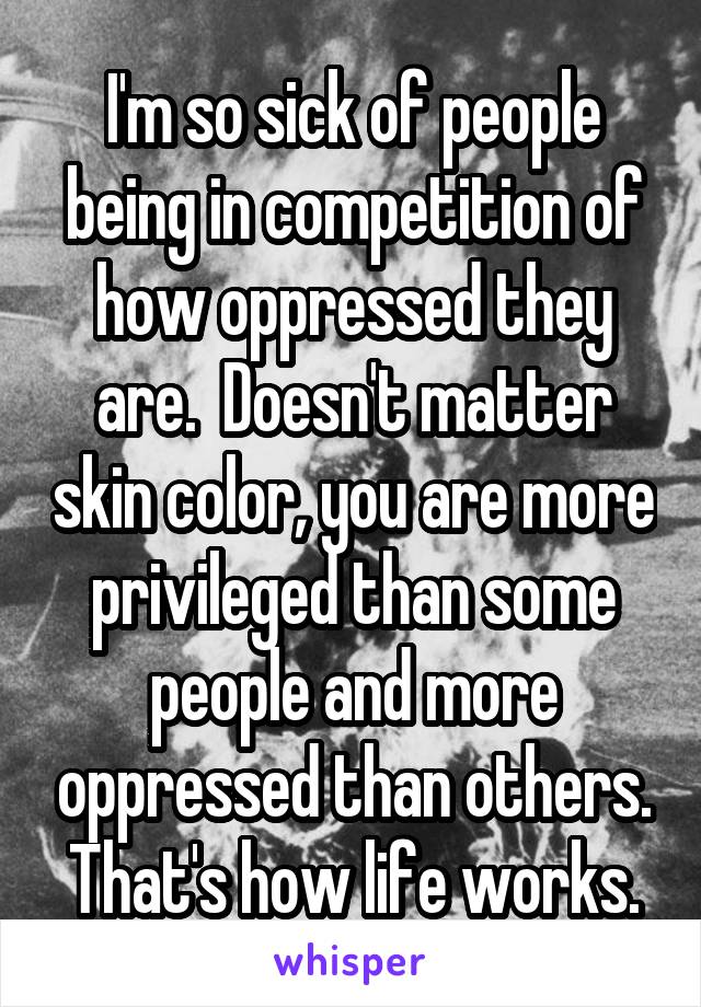 I'm so sick of people being in competition of how oppressed they are.  Doesn't matter skin color, you are more privileged than some people and more oppressed than others. That's how life works.