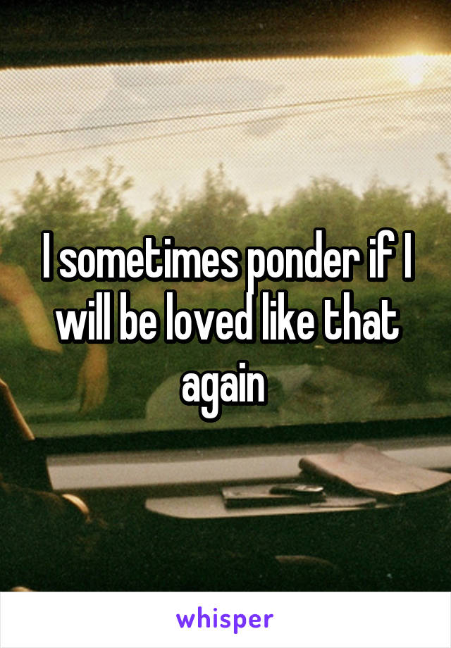 I sometimes ponder if I will be loved like that again 