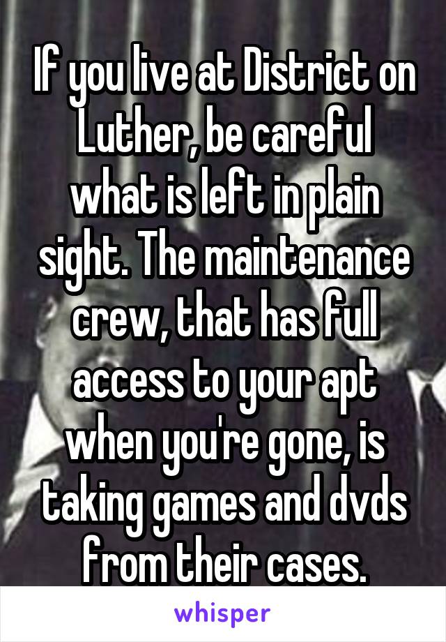 If you live at District on Luther, be careful what is left in plain sight. The maintenance crew, that has full access to your apt when you're gone, is taking games and dvds from their cases.