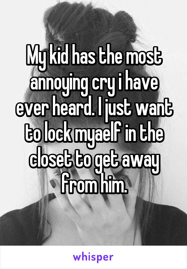 My kid has the most annoying cry i have ever heard. I just want to lock myaelf in the closet to get away from him.
