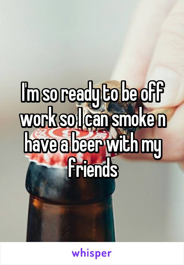 I'm so ready to be off work so I can smoke n have a beer with my friends