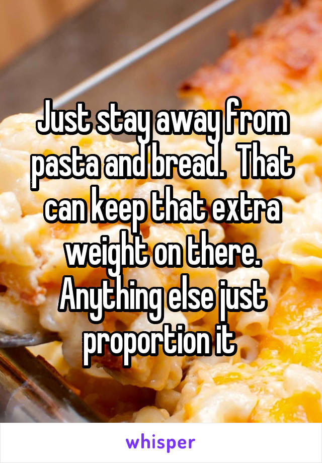 Just stay away from pasta and bread.  That can keep that extra weight on there. Anything else just proportion it 