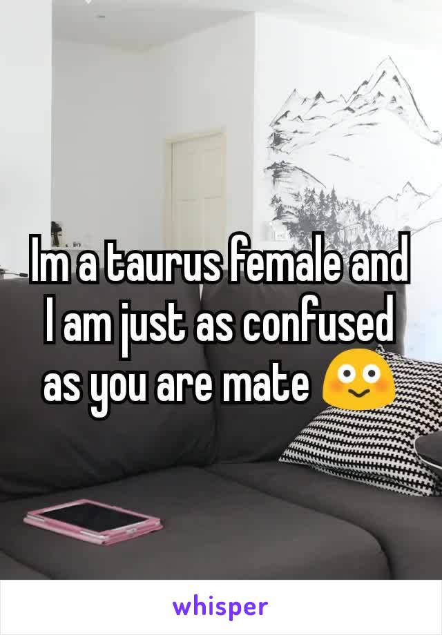 Im a taurus female and I am just as confused as you are mate 😳