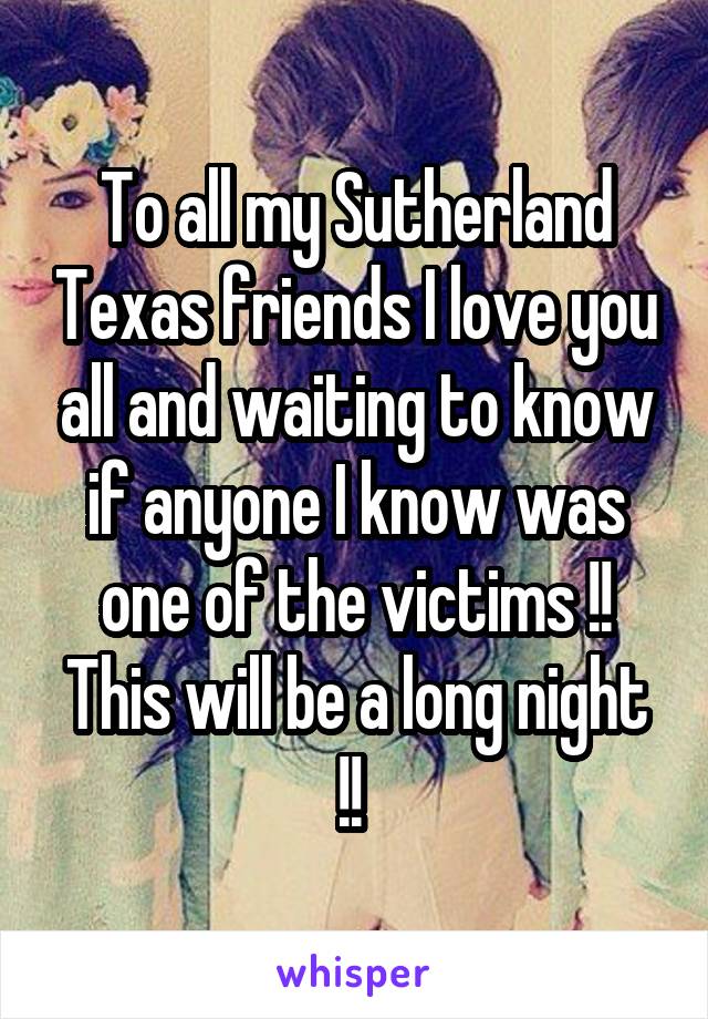 To all my Sutherland Texas friends I love you all and waiting to know if anyone I know was one of the victims !! This will be a long night !! 