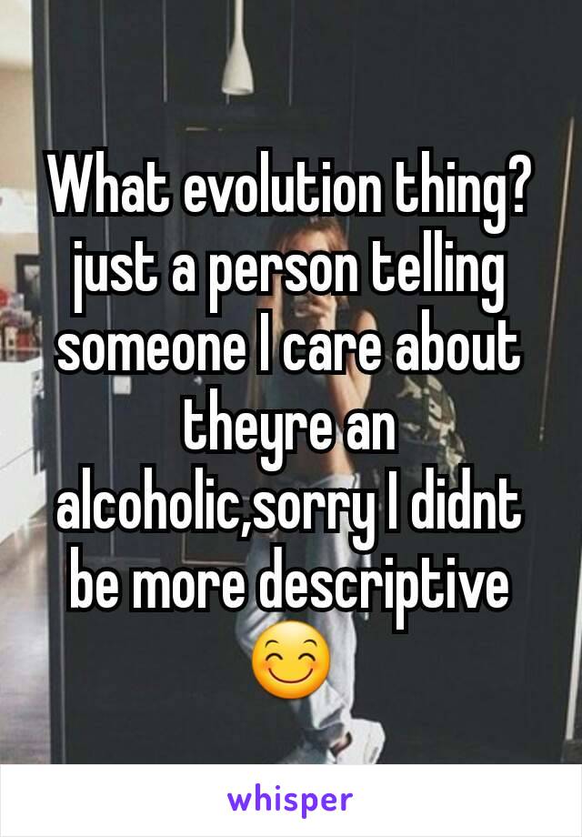 What evolution thing?just a person telling someone I care about theyre an alcoholic,sorry I didnt be more descriptive 😊