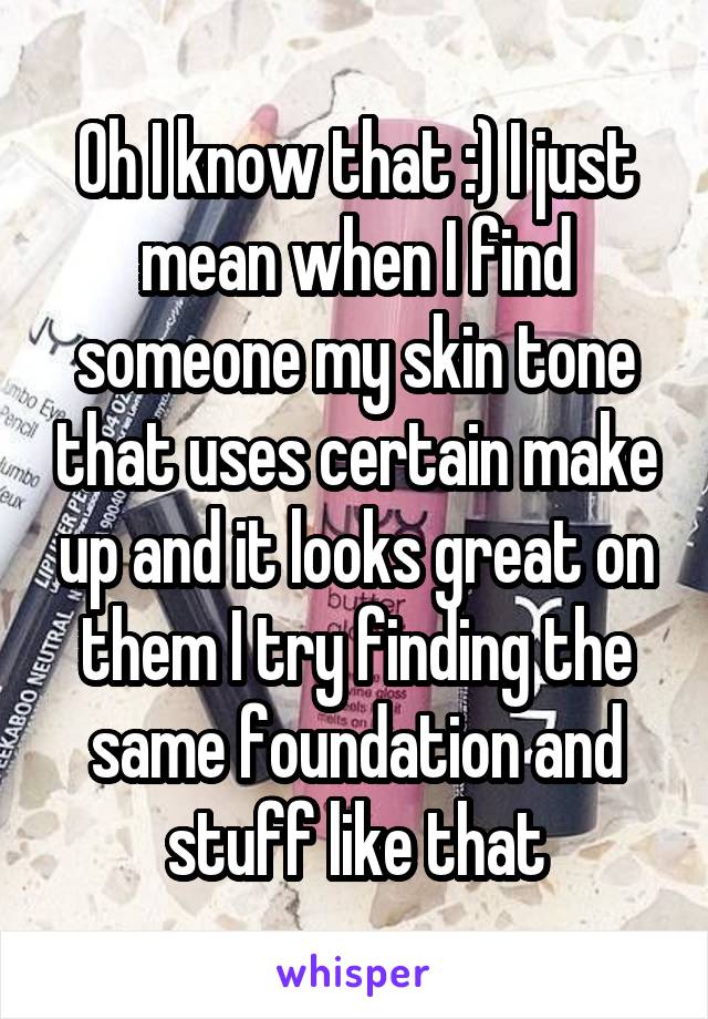 Oh I know that :) I just mean when I find someone my skin tone that uses certain make up and it looks great on them I try finding the same foundation and stuff like that
