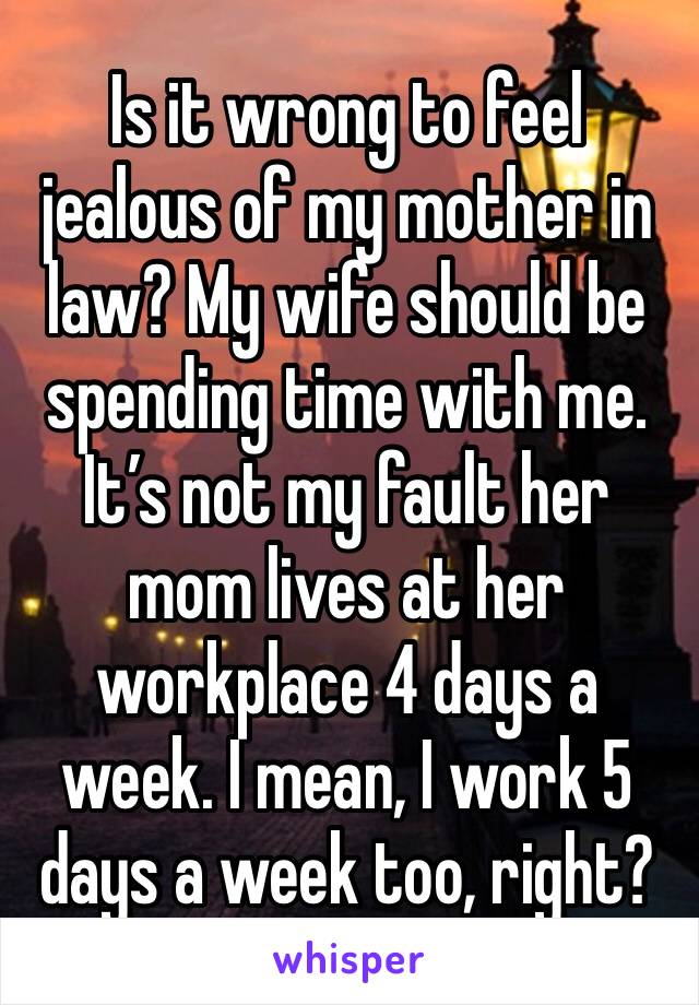 Is it wrong to feel jealous of my mother in law? My wife should be spending time with me. It’s not my fault her mom lives at her workplace 4 days a week. I mean, I work 5 days a week too, right?