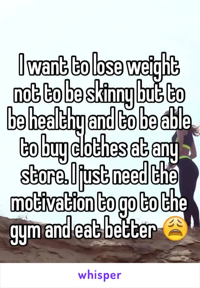 I want to lose weight not to be skinny but to be healthy and to be able to buy clothes at any store. I just need the motivation to go to the gym and eat better 😩