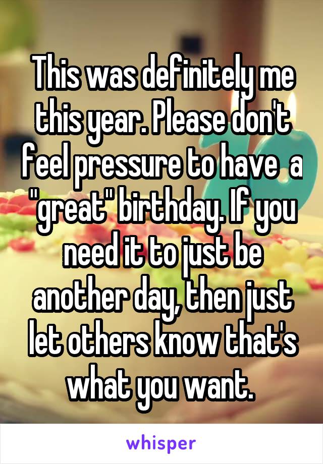 This was definitely me this year. Please don't feel pressure to have  a "great" birthday. If you need it to just be another day, then just let others know that's what you want. 