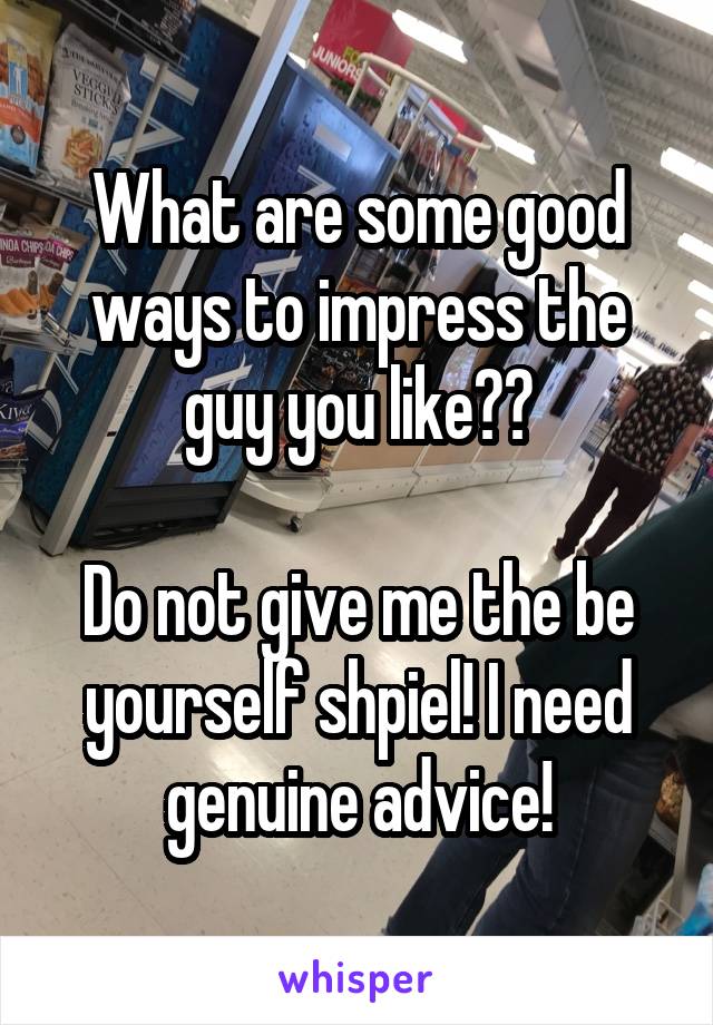 What are some good ways to impress the guy you like??

Do not give me the be yourself shpiel! I need genuine advice!