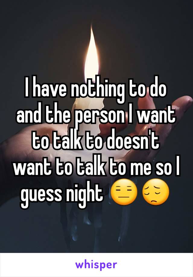 I have nothing to do and the person I want to talk to doesn't want to talk to me so I guess night 😑😔