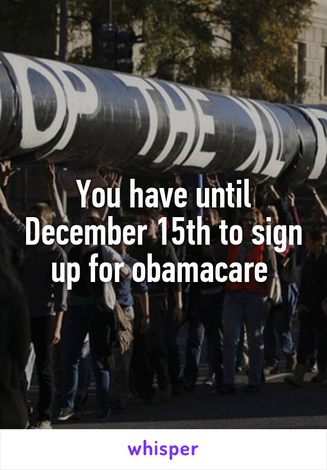 You have until December 15th to sign up for obamacare 