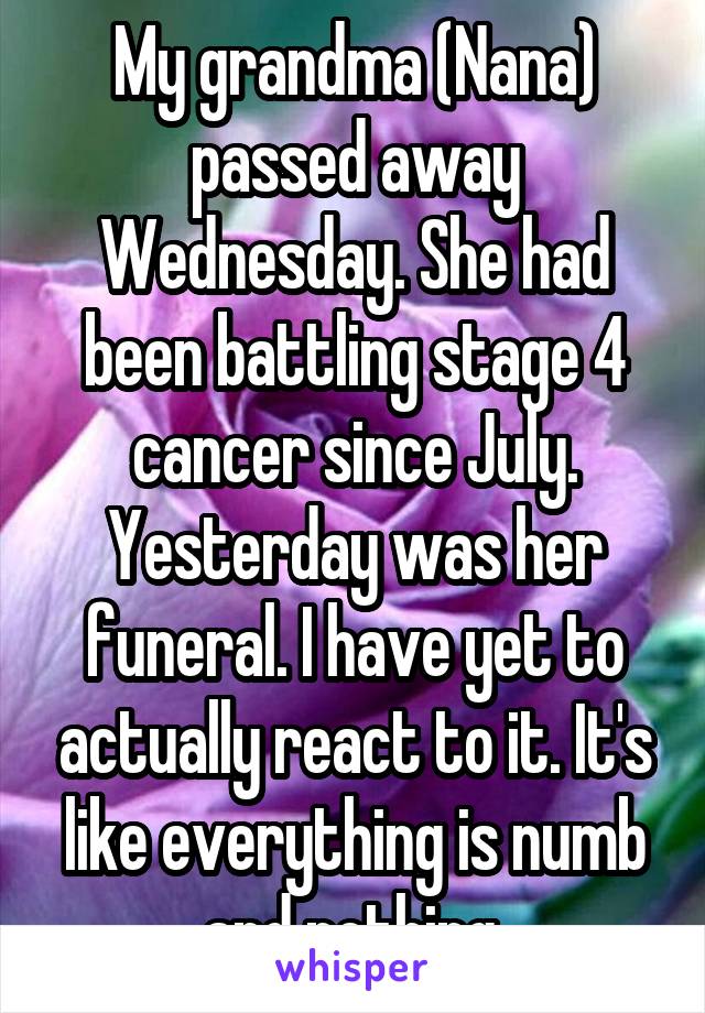 My grandma (Nana) passed away Wednesday. She had been battling stage 4 cancer since July. Yesterday was her funeral. I have yet to actually react to it. It's like everything is numb and nothing.