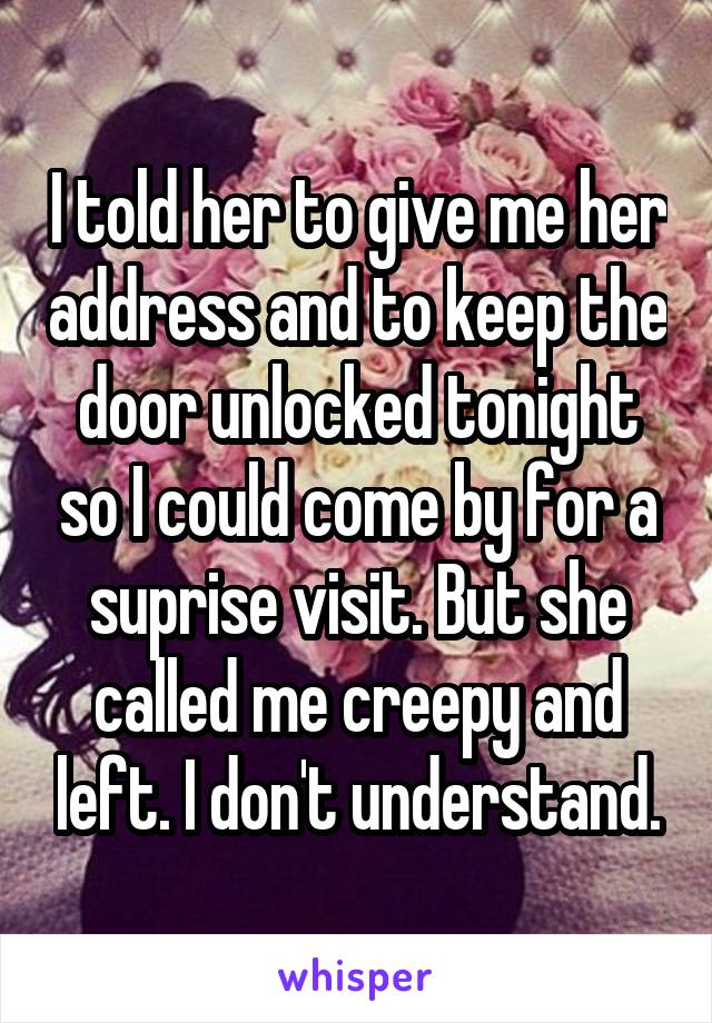 I told her to give me her address and to keep the door unlocked tonight so I could come by for a suprise visit. But she called me creepy and left. I don't understand.