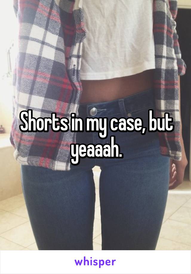 Shorts in my case, but yeaaah.
