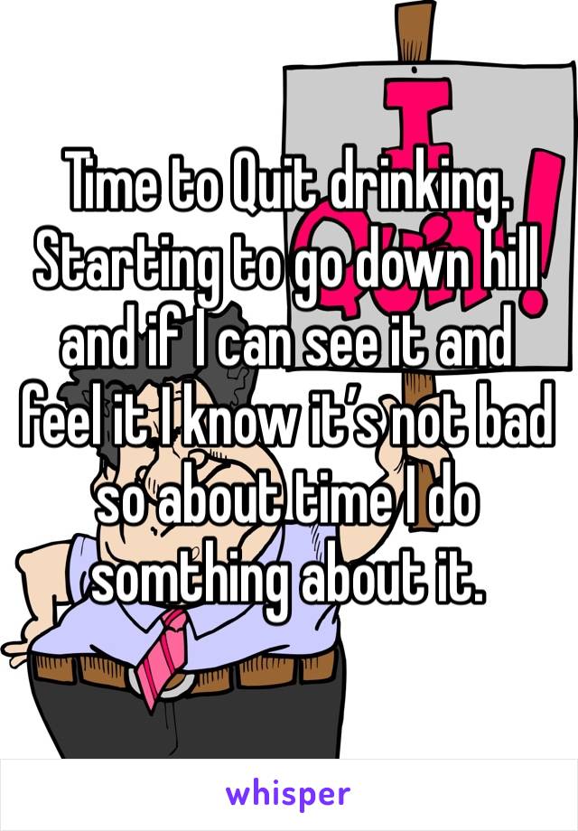 Time to Quit drinking. Starting to go down hill and if I can see it and feel it I know it’s not bad so about time I do somthing about it. 