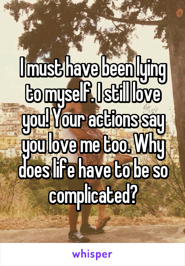 I must have been lying to myself. I still love you! Your actions say you love me too. Why does life have to be so complicated?