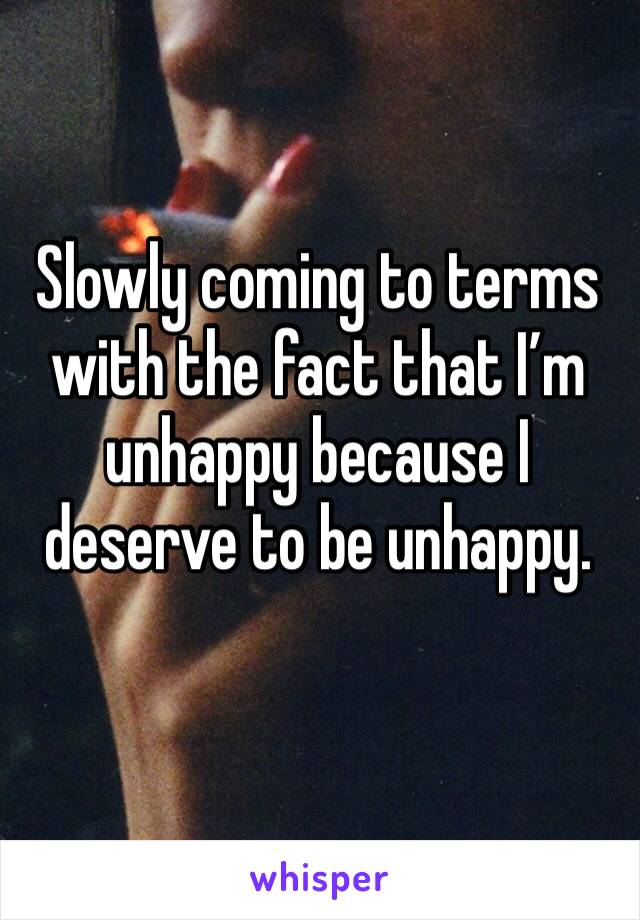 Slowly coming to terms with the fact that I’m unhappy because I deserve to be unhappy.