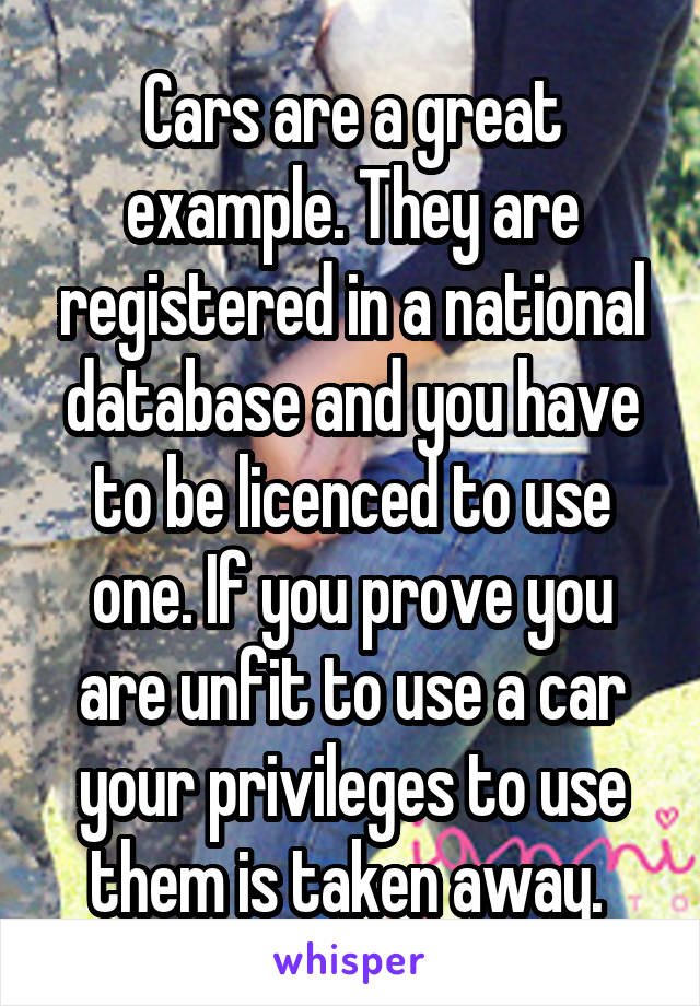 Cars are a great example. They are registered in a national database and you have to be licenced to use one. If you prove you are unfit to use a car your privileges to use them is taken away. 