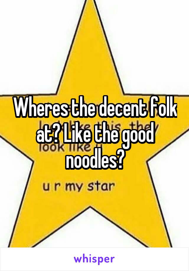 Wheres the decent folk at? Like the good noodles?