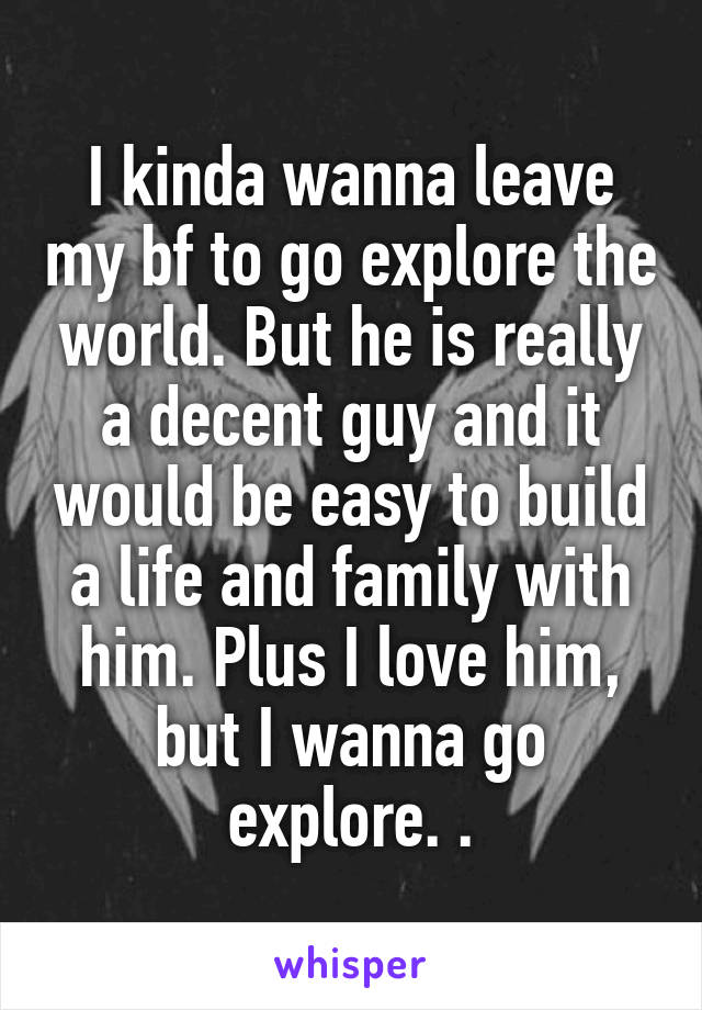 I kinda wanna leave my bf to go explore the world. But he is really a decent guy and it would be easy to build a life and family with him. Plus I love him, but I wanna go explore. .