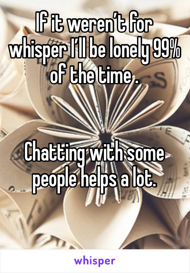 If it weren’t for whisper I’ll be lonely 99% of the time .


Chatting with some people helps a lot.