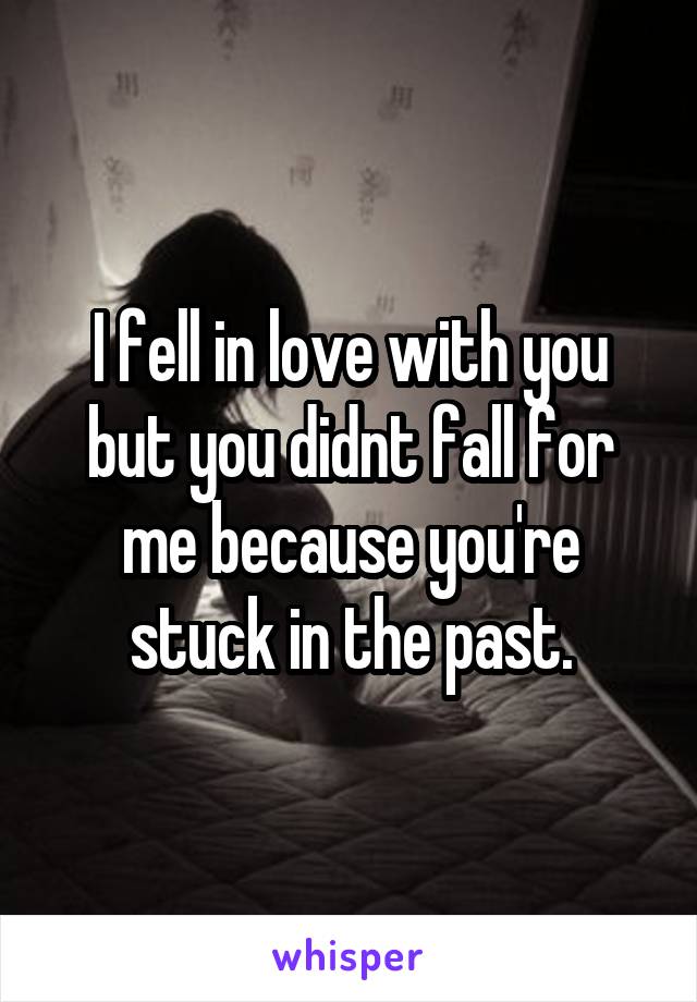 I fell in love with you but you didnt fall for me because you're stuck in the past.