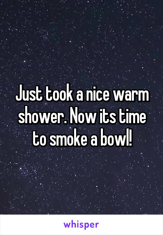 Just took a nice warm shower. Now its time to smoke a bowl!