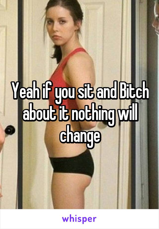 Yeah if you sit and Bitch about it nothing will change