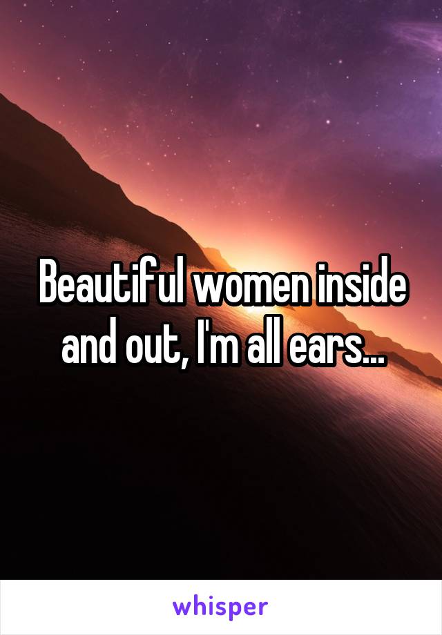 Beautiful women inside and out, I'm all ears...