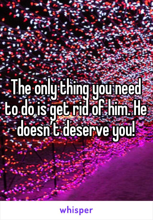The only thing you need to do is get rid of him. He doesn’t deserve you! 