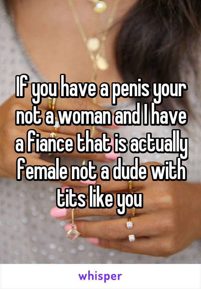 If you have a penis your not a woman and I have a fiance that is actually female not a dude with tits like you 