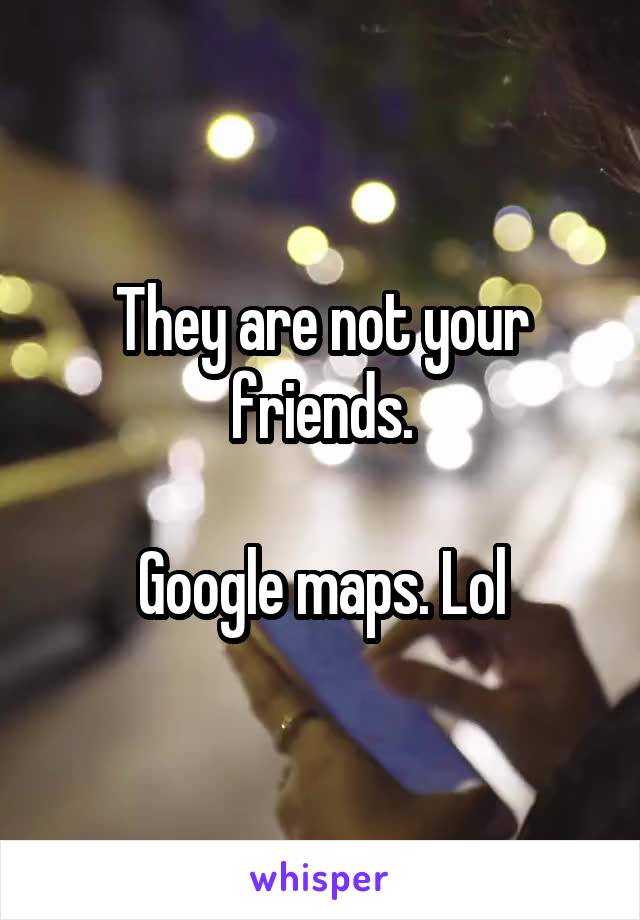 They are not your friends.

Google maps. Lol