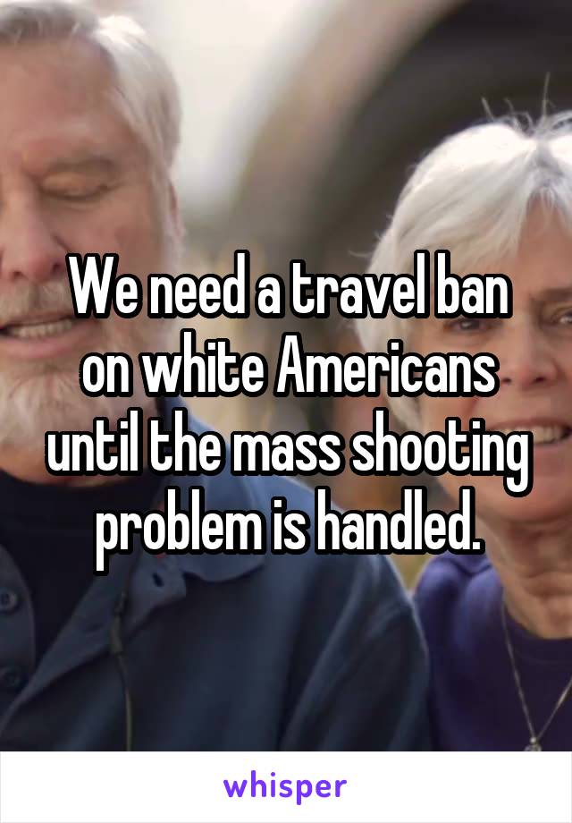 We need a travel ban on white Americans until the mass shooting problem is handled.
