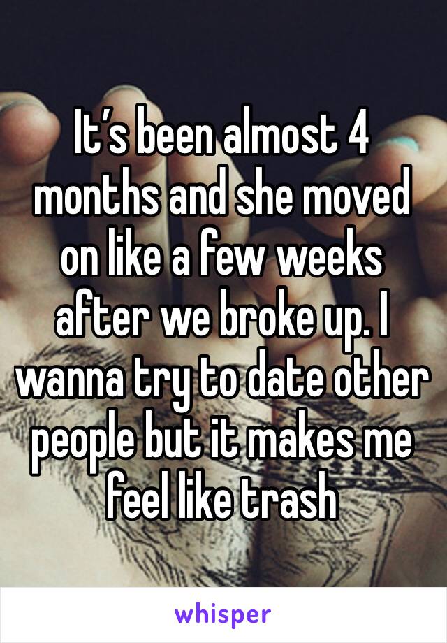 It’s been almost 4 months and she moved on like a few weeks after we broke up. I wanna try to date other people but it makes me feel like trash 