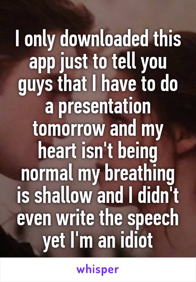 I only downloaded this app just to tell you guys that I have to do a presentation tomorrow and my heart isn't being normal my breathing is shallow and I didn't even write the speech yet I'm an idiot