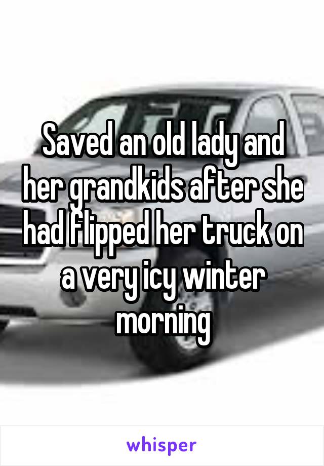 Saved an old lady and her grandkids after she had flipped her truck on a very icy winter morning