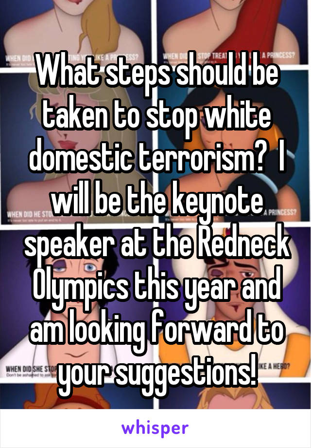 What steps should be taken to stop white domestic terrorism?  I will be the keynote speaker at the Redneck Olympics this year and am looking forward to your suggestions!