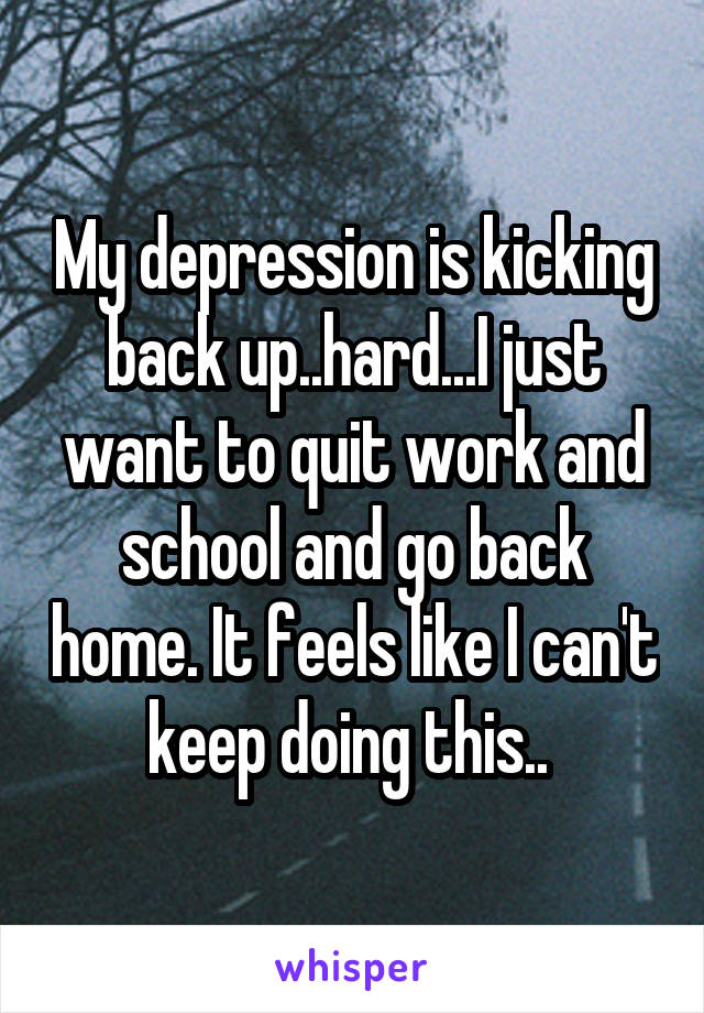 My depression is kicking back up..hard...I just want to quit work and school and go back home. It feels like I can't keep doing this.. 