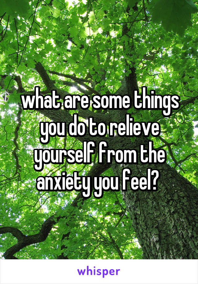 what are some things you do to relieve yourself from the anxiety you feel? 