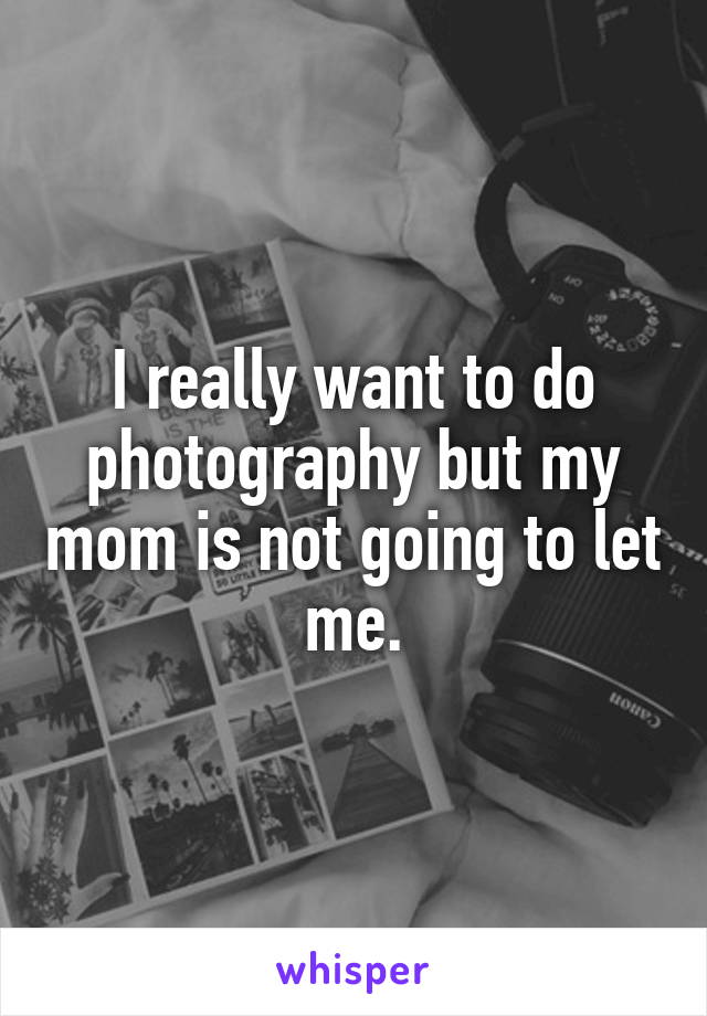 I really want to do photography but my mom is not going to let me.