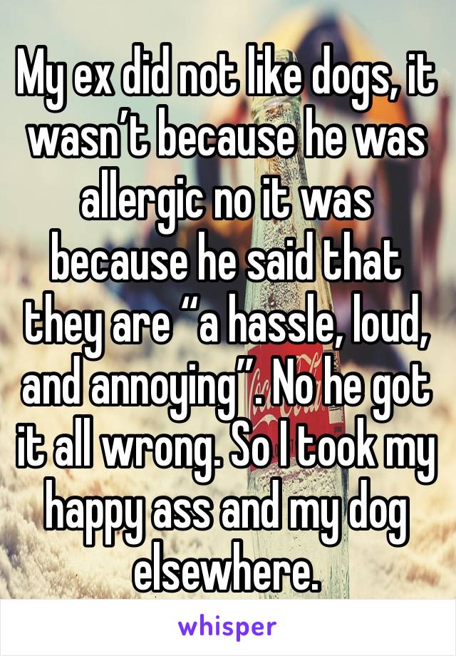 My ex did not like dogs, it wasn’t because he was allergic no it was because he said that they are “a hassle, loud, and annoying”. No he got it all wrong. So I took my happy ass and my dog elsewhere.