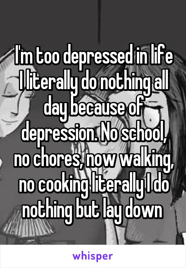 I'm too depressed in life I literally do nothing all day because of depression. No school, no chores, now walking, no cooking literally I do nothing but lay down 