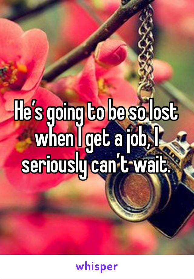 He’s going to be so lost when I get a job, I seriously can’t wait.