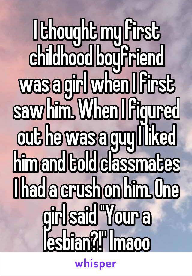 I thought my first childhood boyfriend was a girl when I first saw him. When I figured out he was a guy I liked him and told classmates I had a crush on him. One girl said "Your a lesbian?!" lmaoo
