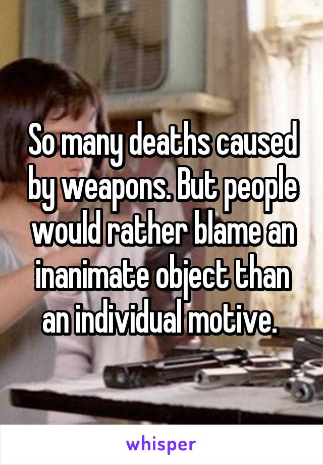 So many deaths caused by weapons. But people would rather blame an inanimate object than an individual motive. 