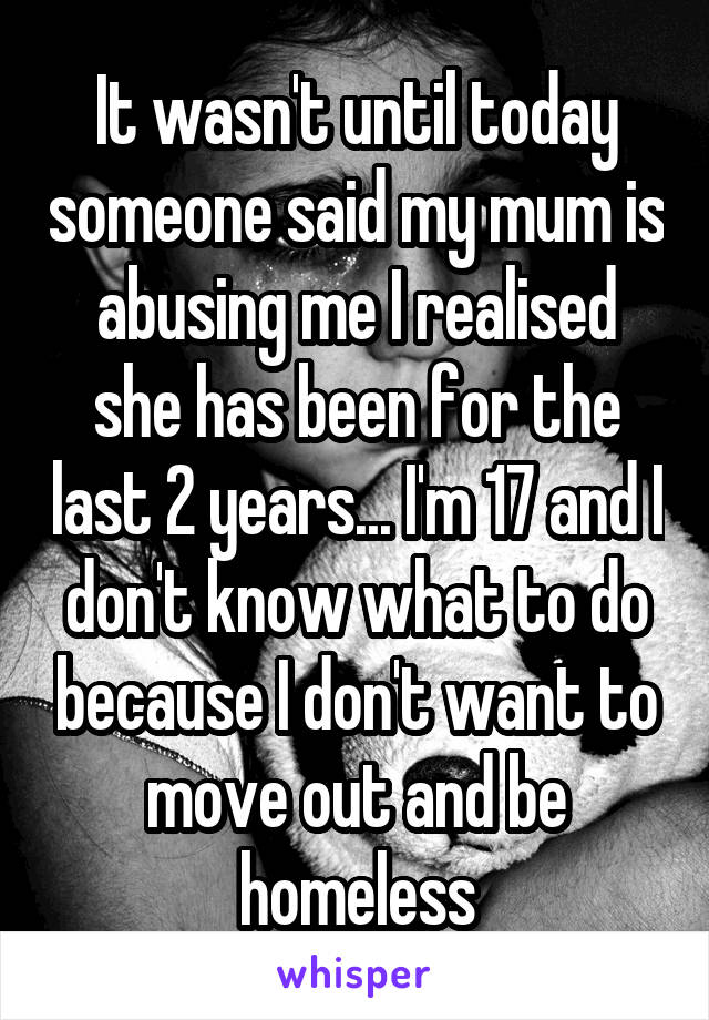 It wasn't until today someone said my mum is abusing me I realised she has been for the last 2 years... I'm 17 and I don't know what to do because I don't want to move out and be homeless