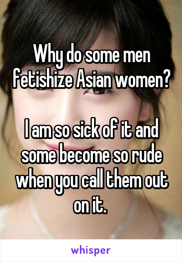 Why do some men fetishize Asian women? 
I am so sick of it and some become so rude when you call them out on it. 