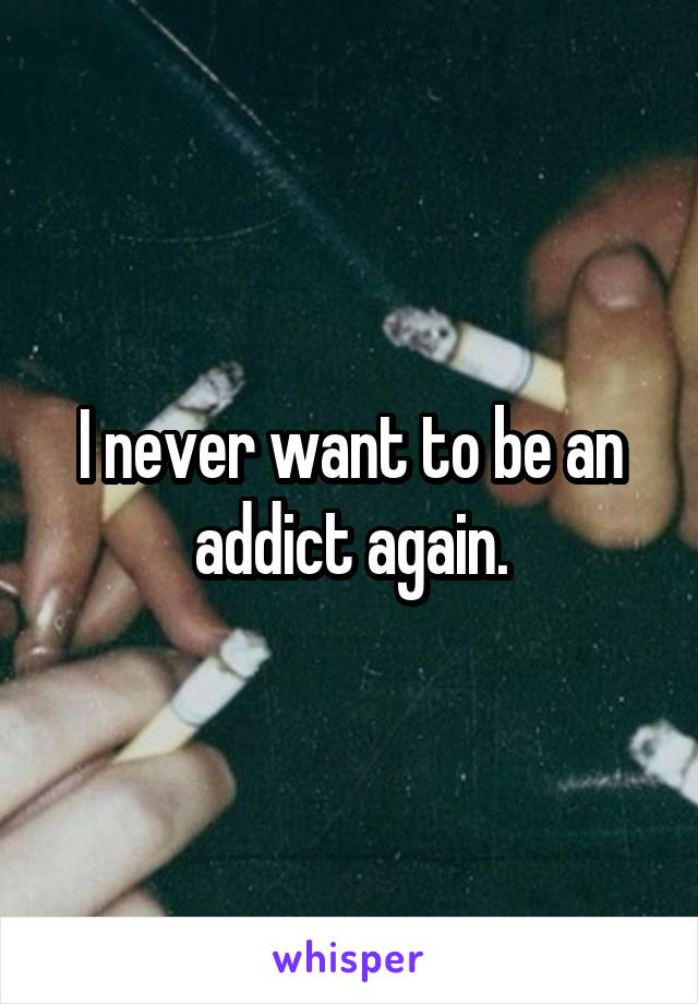 I never want to be an addict again.